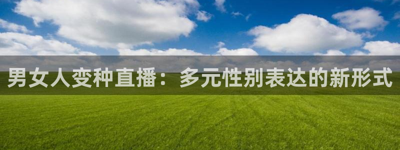 类似斗球直播的软件：男女人变种直播：多元性别表达的新形式